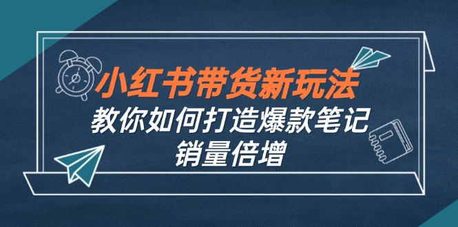 （12535期）小红书带货新玩法【9月课程】教你如何打造爆款笔记，销量倍增（无水印）-神牛哥资源总站