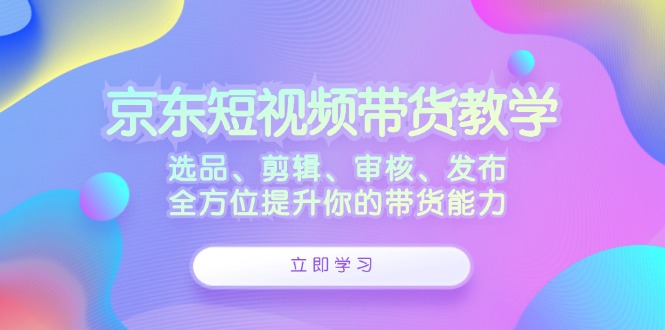 京东短视频带货教学：选品、剪辑、审核、发布，全方位提升你的带货能力-神牛哥资源总站