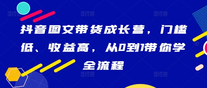 抖音图文带货成长营，门槛低、收益高，从0到1带你学全流程-神牛哥资源总站